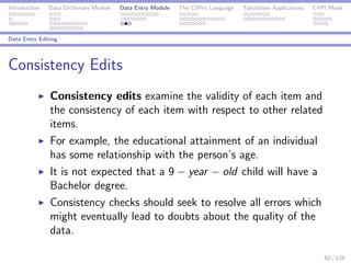 Introduction Data Dictionary Module Data Entry Module The CSPro Language Tabulation Applications CAPI Mode
Data Entry Editing
Consistency Edits
Consistency edits examine the validity of each item and
the consistency of each item with respect to other related
items.
For example, the educational attainment of an individual
has some relationship with the person’s age.
It is not expected that a 9 − year − old child will have a
Bachelor degree.
Consistency checks should seek to resolve all errors which
might eventually lead to doubts about the quality of the
data.
62 / 125
 