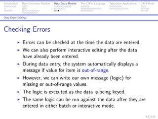 Introduction Data Dictionary Module Data Entry Module The CSPro Language Tabulation Applications CAPI Mode
Data Entry Editing
Checking Errors
Errors can be checked at the time the data are entered.
We can also perform interactive editing after the data
have already been entered.
During data entry, the system automatically displays a
message if value for item is out-of-range.
However, we can write our own message (logic) for
missing or out-of-range values.
The logic is executed as the data is being keyed.
The same logic can be run against the data after they are
entered in either batch or interactive mode.
63 / 125
 