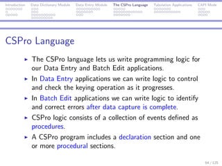 Introduction Data Dictionary Module Data Entry Module The CSPro Language Tabulation Applications CAPI Mode
CSPro Language
The CSPro language lets us write programming logic for
our Data Entry and Batch Edit applications.
In Data Entry applications we can write logic to control
and check the keying operation as it progresses.
In Batch Edit applications we can write logic to identify
and correct errors after data capture is complete.
CSPro logic consists of a collection of events deﬁned as
procedures.
A CSPro program includes a declaration section and one
or more procedural sections.
64 / 125
 
