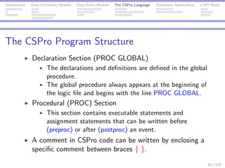 Introduction Data Dictionary Module Data Entry Module The CSPro Language Tabulation Applications CAPI Mode
The CSPro Program Structure
Declaration Section (PROC GLOBAL)
The declarations and deﬁnitions are deﬁned in the global
procedure.
The global procedure always appears at the beginning of
the logic ﬁle and begins with the line PROC GLOBAL.
Procedural (PROC) Section
This section contains executable statements and
assignment statements that can be written before
(preproc) or after (postproc) an event.
A comment in CSPro code can be written by enclosing a
speciﬁc comment between braces { }.
65 / 125
 