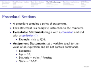 Introduction Data Dictionary Module Data Entry Module The CSPro Language Tabulation Applications CAPI Mode
Procedural Sections
A procedure contains a series of statements.
Each statement is a complete instruction to the computer.
Executable Statements begin with a command and end
with a semicolon (;).
Example. skip to Q10;
Assignment Statements set a variable equal to the
value of an expression and do not contain commands.
Examples:
Age = 10;
Sex ratio = males / females;
Name = ”AAA”;
66 / 125
 