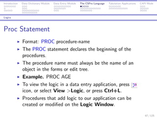 Introduction Data Dictionary Module Data Entry Module The CSPro Language Tabulation Applications CAPI Mode
Logics
Proc Statement
Format: PROC procedure-name
The PROC statement declares the beginning of the
procedures.
The procedure name must always be the name of an
object in the forms or edit tree.
Example. PROC AGE
To view the logic in a data entry application, press
icon, or select View >Logic, or press Ctrl+L.
Procedures that add logic to our application can be
created or modiﬁed on the Logic Window.
67 / 125
 