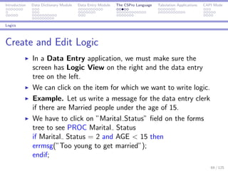 Introduction Data Dictionary Module Data Entry Module The CSPro Language Tabulation Applications CAPI Mode
Logics
Create and Edit Logic
In a Data Entry application, we must make sure the
screen has Logic View on the right and the data entry
tree on the left.
We can click on the item for which we want to write logic.
Example. Let us write a message for the data entry clerk
if there are Married people under the age of 15.
We have to click on ”Marital Status” ﬁeld on the forms
tree to see PROC Marital Status
if Marital Status = 2 and AGE < 15 then
errmsg(”Too young to get married”);
endif;
69 / 125
 