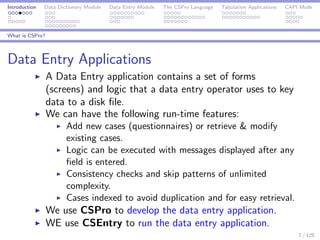 Introduction Data Dictionary Module Data Entry Module The CSPro Language Tabulation Applications CAPI Mode
What is CSPro?
Data Entry Applications
A Data Entry application contains a set of forms
(screens) and logic that a data entry operator uses to key
data to a disk ﬁle.
We can have the following run-time features:
Add new cases (questionnaires) or retrieve & modify
existing cases.
Logic can be executed with messages displayed after any
ﬁeld is entered.
Consistency checks and skip patterns of unlimited
complexity.
Cases indexed to avoid duplication and for easy retrieval.
We use CSPro to develop the data entry application.
WE use CSEntry to run the data entry application.
7 / 125
 
