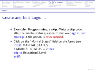 Introduction Data Dictionary Module Data Entry Module The CSPro Language Tabulation Applications CAPI Mode
Logics
Create and Edit Logic ...
Example: Programming a skip. Write a skip code
after the marital status question to skip over age at ﬁrst
marriage if the person is never married.
Click on the ”Marital Status” ﬁeld on the forms tree.
PROC MARITAL STATUS
if MARITAL STATUS = 2 then
skip to Educational Level;
endif;
70 / 125
 