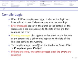 Introduction Data Dictionary Module Data Entry Module The CSPro Language Tabulation Applications CAPI Mode
Logics
Compile Logic
When CSPro compiles our logic, it checks the logic we
have written to see if there are any errors or warnings.
Error messages appear in the panel at the bottom of the
screen and a red dot appears to the left of the line that
contains the error.
Warning messages also appear in the panel at the bottom
of the screen and a yellow dot appears to the left of the
line that contains the warning.
To compile a logic, press on the toolbar or Select File
> Compile,or press Ctrl+K.
If there are errors, we cannot proceed until the errors are
corrected.
71 / 125
 