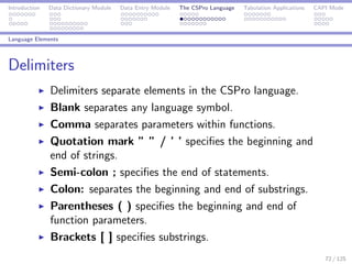 Introduction Data Dictionary Module Data Entry Module The CSPro Language Tabulation Applications CAPI Mode
Language Elements
Delimiters
Delimiters separate elements in the CSPro language.
Blank separates any language symbol.
Comma separates parameters within functions.
Quotation mark ” ” / ’ ’ speciﬁes the beginning and
end of strings.
Semi-colon ; speciﬁes the end of statements.
Colon: separates the beginning and end of substrings.
Parentheses ( ) speciﬁes the beginning and end of
function parameters.
Brackets [ ] speciﬁes substrings.
72 / 125
 