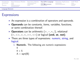 Introduction Data Dictionary Module Data Entry Module The CSPro Language Tabulation Applications CAPI Mode
Language Elements
Expressions
An expression is a combination of operators and operands.
Operands can be constants, items, variables, functions,
or some combination thereof.
Operators can be arithmetic (+, −, ∗, /), relational
(=, <>, >, <, >=, <=) or logical (and, or, not).
There are three types of expressions: numeric, string, and
logical.
1. Numeric. The following are numeric expressions:
4
4 + 5
A + sqrt(B)
76 / 125
 