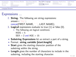 Introduction Data Dictionary Module Data Entry Module The CSPro Language Tabulation Applications CAPI Mode
Language Elements
Expressions ...
2. String. The following are string expressions:
answer=”Yes”;
concat(FIRST NAME, ” ”, LAST NAME);
3. Logical expressions evaluate to true (1) or false (0).
The following are logical conditions:
KIDS > 5
SEX = 2 and AGE > 15
Substring Expressions let us extract a part of a string.
Format: string variable [start:length]
Start gives the starting character position of the
substring within the string.
Length gives the number of characters to include in the
substring, including the starting character. 77 / 125
 