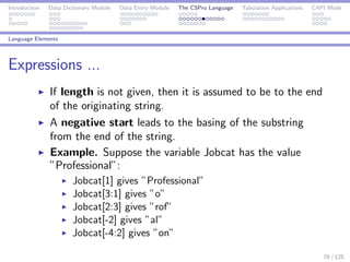 Introduction Data Dictionary Module Data Entry Module The CSPro Language Tabulation Applications CAPI Mode
Language Elements
Expressions ...
If length is not given, then it is assumed to be to the end
of the originating string.
A negative start leads to the basing of the substring
from the end of the string.
Example. Suppose the variable Jobcat has the value
”Professional”:
Jobcat[1] gives ”Professional”
Jobcat[3:1] gives ”o”
Jobcat[2:3] gives ”rof”
Jobcat[-2] gives ”al”
Jobcat[-4:2] gives ”on”
78 / 125
 