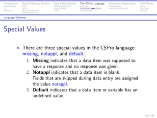 Introduction Data Dictionary Module Data Entry Module The CSPro Language Tabulation Applications CAPI Mode
Language Elements
Special Values
There are three special values in the CSPro language:
missing, notappl, and default.
1. Missing indicates that a data item was supposed to
have a response and no response was given.
2. Notappl indicates that a data item is blank.
Fields that are skipped during data entry are assigned
the value notappl.
3. Default indicates that a data item or variable has an
undeﬁned value.
79 / 125
 