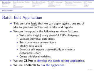 Introduction Data Dictionary Module Data Entry Module The CSPro Language Tabulation Applications CAPI Mode
What is CSPro?
Batch Edit Application
This contains logic that we can apply against one set of
ﬁles to produce another set of ﬁles and reports.
We can incorporate the following run-time features:
Write edits (logic) using powerful CSPro language
Validate individual data items
Test consistency between items
Modify data values
Generate edit reports automatically or create a
customized report
Create additional variables
We use CSPro to develop the batch editing application.
We use CSBatch to run the application.
8 / 125
 