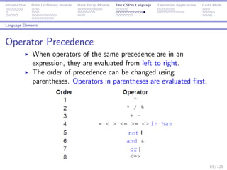 Introduction Data Dictionary Module Data Entry Module The CSPro Language Tabulation Applications CAPI Mode
Language Elements
Operator Precedence
When operators of the same precedence are in an
expression, they are evaluated from left to right.
The order of precedence can be changed using
parentheses. Operators in parentheses are evaluated ﬁrst.
83 / 125
 