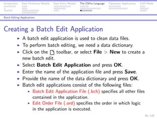 Introduction Data Dictionary Module Data Entry Module The CSPro Language Tabulation Applications CAPI Mode
Batch Editing Applications
Creating a Batch Edit Application
A batch edit application is used to clean data ﬁles.
To perform batch editing, we need a data dictionary.
Click on the toolbar, or select File > New to create a
new batch edit.
Select Batch Edit Application and press OK.
Enter the name of the application ﬁle and press Save.
Provide the name of the data dictionary and press OK.
Batch edit applications consist of the following ﬁles:
Batch Edit Application File (.bch) speciﬁes all other ﬁles
contained in the application.
Edit Order File (.ord) speciﬁes the order in which logic
in the application is executed.
84 / 125
 