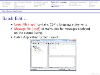 Introduction Data Dictionary Module Data Entry Module The CSPro Language Tabulation Applications CAPI Mode
Batch Editing Applications
Batch Edit ...
Logic File (.apc) contains CSPro language statements
Message ﬁle (.mgf) contains text for messages displayed
on the output listing.
Batch Application Screen Layout:
85 / 125
 