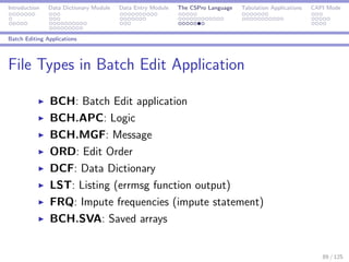 Introduction Data Dictionary Module Data Entry Module The CSPro Language Tabulation Applications CAPI Mode
Batch Editing Applications
File Types in Batch Edit Application
BCH: Batch Edit application
BCH.APC: Logic
BCH.MGF: Message
ORD: Edit Order
DCF: Data Dictionary
LST: Listing (errmsg function output)
FRQ: Impute frequencies (impute statement)
BCH.SVA: Saved arrays
89 / 125
 