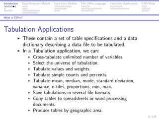 Introduction Data Dictionary Module Data Entry Module The CSPro Language Tabulation Applications CAPI Mode
What is CSPro?
Tabulation Applications
These contain a set of table speciﬁcations and a data
dictionary describing a data ﬁle to be tabulated.
In a Tabulation application, we can:
Cross-tabulate unlimited number of variables.
Select the universe of tabulation.
Tabulate values and weights.
Tabulate simple counts and percents.
Tabulate mean, median, mode, standard deviation,
variance, n-tiles, proportions, min, max.
Save tabulations in several ﬁle formats.
Copy tables to spreadsheets or word-processing
documents.
Produce tables by geographic area.
9 / 125
 