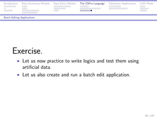 Introduction Data Dictionary Module Data Entry Module The CSPro Language Tabulation Applications CAPI Mode
Batch Editing Applications
Exercise.
Let us now practice to write logics and test them using
artiﬁcial data.
Let us also create and run a batch edit application.
90 / 125
 