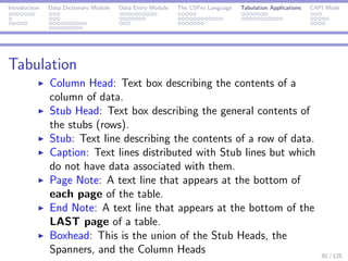Introduction Data Dictionary Module Data Entry Module The CSPro Language Tabulation Applications CAPI Mode
Tabulation
Column Head: Text box describing the contents of a
column of data.
Stub Head: Text box describing the general contents of
the stubs (rows).
Stub: Text line describing the contents of a row of data.
Caption: Text lines distributed with Stub lines but which
do not have data associated with them.
Page Note: A text line that appears at the bottom of
each page of the table.
End Note: A text line that appears at the bottom of the
LAST page of a table.
Boxhead: This is the union of the Stub Heads, the
Spanners, and the Column Heads 92 / 125
 