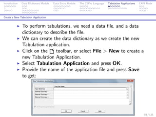 Introduction Data Dictionary Module Data Entry Module The CSPro Language Tabulation Applications CAPI Mode
Create a New Tabulation Application
To perform tabulations, we need a data ﬁle, and a data
dictionary to describe the ﬁle.
We can create the data dictionary as we create the new
Tabulation application.
Click on the toolbar, or select File > New to create a
new Tabulation Application.
Select Tabulation Application and press OK.
Provide the name of the application ﬁle and press Save
to get:
93 / 125
 