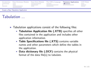 Introduction Data Dictionary Module Data Entry Module The CSPro Language Tabulation Applications CAPI Mode
Create a New Tabulation Application
Tabulation ...
Tabulation applications consist of the following ﬁles:
Tabulation Application ﬁle (.XTB) speciﬁes all other
ﬁles contained in the application and includes other
application information.
Table Speciﬁcations ﬁle (.XTS) contains variable
names and other parameters which deﬁne the tables in
the application.
Data dictionary ﬁle (.DCF) contains the physical
format of the data ﬁle(s) to tabulate.
94 / 125
 