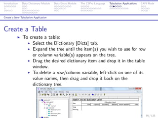 Introduction Data Dictionary Module Data Entry Module The CSPro Language Tabulation Applications CAPI Mode
Create a New Tabulation Application
Create a Table
To create a table:
Select the Dictionary [Dicts] tab.
Expand the tree until the item(s) you wish to use for row
or column variable(s) appears on the tree.
Drag the desired dictionary item and drop it in the table
window.
To delete a row/column variable, left-click on one of its
value names, then drag and drop it back on the
dictionary tree.
95 / 125
 