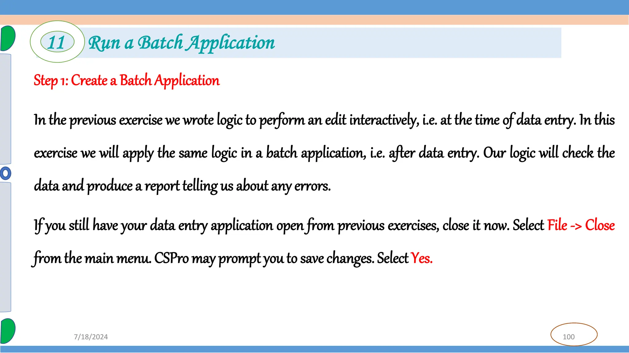 100
7/18/2024
Step 1: Create a BatchApplication
In the previous exercise we wrote logic to perform an edit interactively, i.e. at the time of data entry. In this
exercise we will apply the same logic in a batch application, i.e. after data entry. Our logic will check the
data and produce a reporttelling us about any errors.
If you still have your data entry application open from previous exercises, close it now. Select File -> Close
fromthe mainmenu. CSPro may prompt you to save changes. Select Yes.
11 Run a Batch Application
 