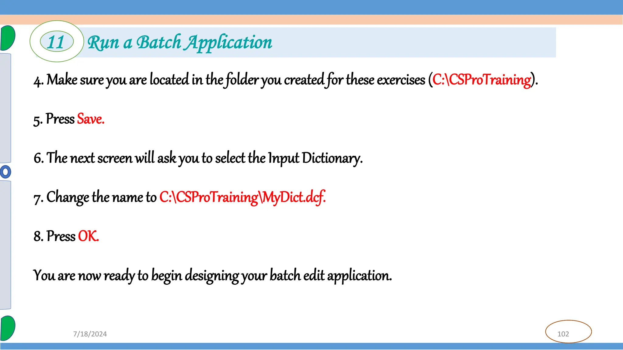102
7/18/2024
4. Make sure you are locatedin the folder you created for theseexercises (C:CSProTraining).
5. Press Save.
6. The next screenwill ask you to select the Input Dictionary.
7. Change the name to C:CSProTrainingMyDict.dcf.
8. PressOK.
You are now readyto begin designing your batchedit application.
11 Run a Batch Application
 