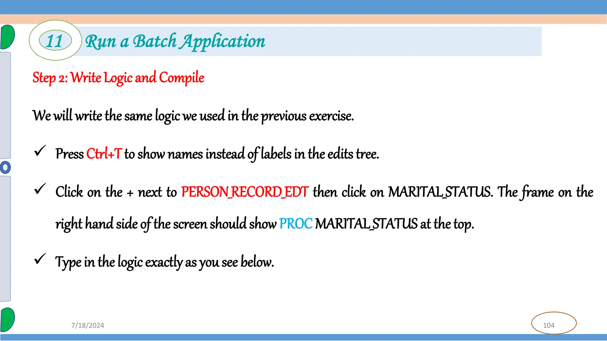 104
7/18/2024
Step 2: Write Logic and Compile
We will write the same logic we used in the previous exercise.
 PressCtrl+Tto show names insteadof labels in the edits tree.
 Click on the + next to PERSON_RECORD_EDT then click on MARITAL_STATUS. The frame on the
righthand side of the screenshouldshow PROC MARITAL_STATUS at the top.
 Type in the logicexactlyas you see below.
11 Run a Batch Application
 