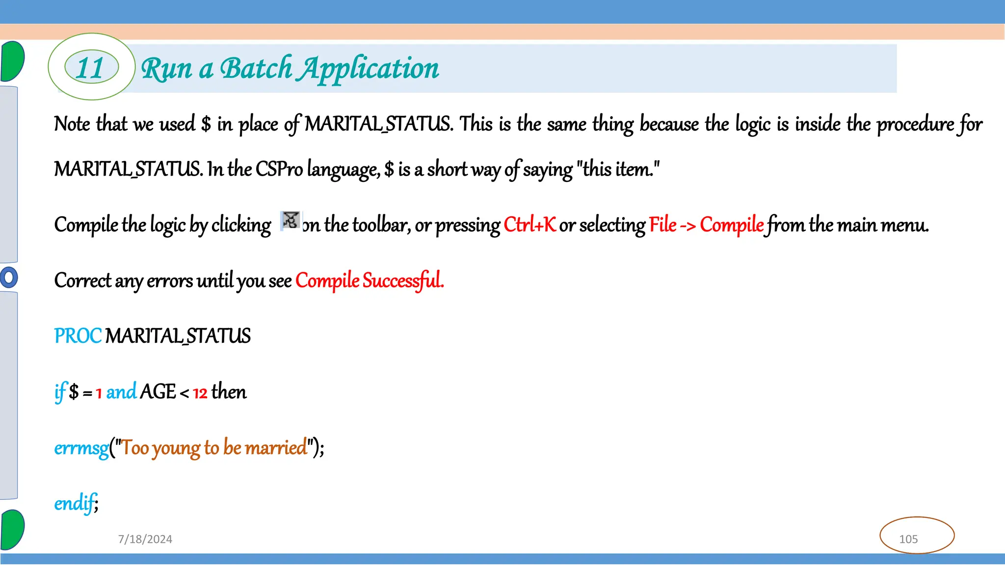 105
7/18/2024
Note that we used $ in place of MARITAL_STATUS. This is the same thing because the logic is inside the procedure for
MARITAL_STATUS. In the CSPro language, $ is a short wayof saying"this item."
Compilethe logic by clicking on the toolbar, or pressingCtrl+Kor selecting File -> Compile fromthe mainmenu.
Correct anyerrorsuntil yousee CompileSuccessful.
PROCMARITAL_STATUS
if $ = 1 andAGE< 12 then
errmsg("Tooyoung to be married");
endif;
11 Run a Batch Application
 