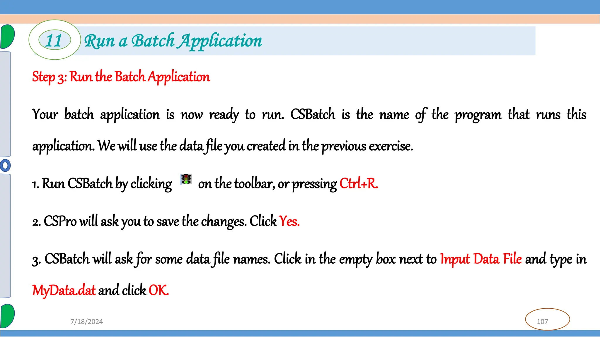 107
7/18/2024
Step 3: Run the Batch Application
Your batch application is now ready to run. CSBatch is the name of the program that runs this
application. We will use the data file you createdin the previous exercise.
1. Run CSBatchby clicking on the toolbar, or pressing Ctrl+R.
2. CSPro will ask you to save the changes. ClickYes.
3. CSBatch will ask for some data file names. Click in the empty box next to Input Data File and type in
MyData.dat and clickOK.
11 Run a Batch Application
 