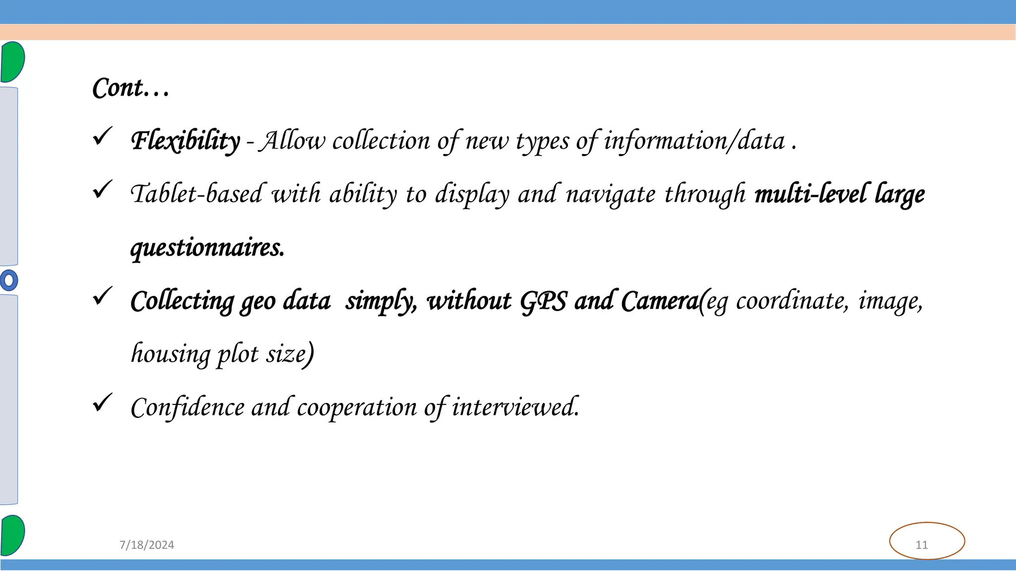 11
7/18/2024
Cont…
 Flexibility - Allow collection of new types of information/data .
 Tablet-based with ability to display and navigate through multi-level large
questionnaires.
 Collecting geo data simply, without GPS and Camera(eg coordinate, image,
housing plot size)
 Confidence and cooperation of interviewed.
 