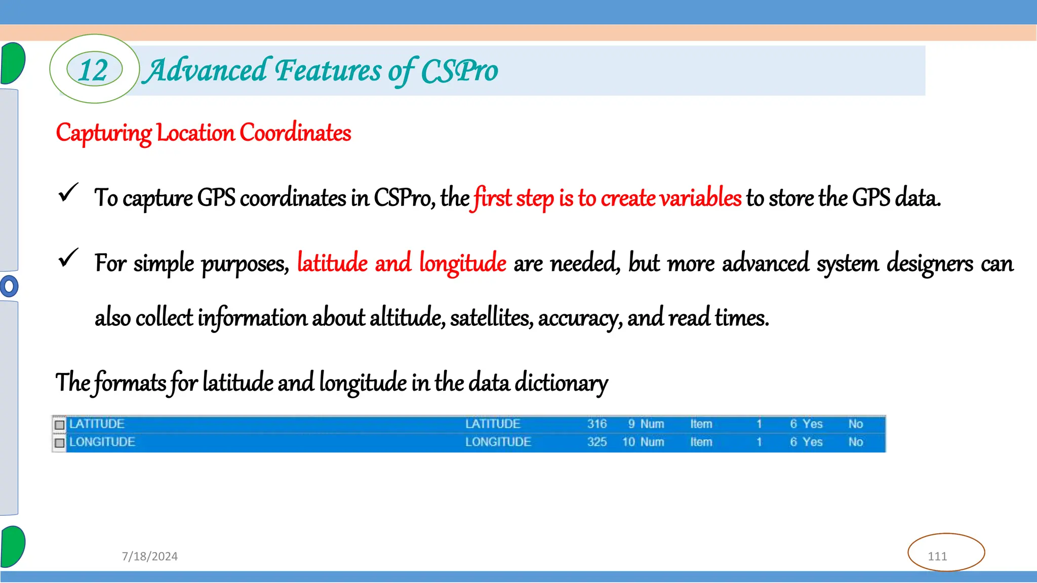 111
7/18/2024
Capturing LocationCoordinates
 To capture GPS coordinatesin CSPro, the first step is to create variables to store the GPS data.
 For simple purposes, latitude and longitude are needed, but more advanced system designers can
also collect information about altitude, satellites, accuracy, and readtimes.
The formats for latitude and longitude in the data dictionary
12 Advanced Features of CSPro
 