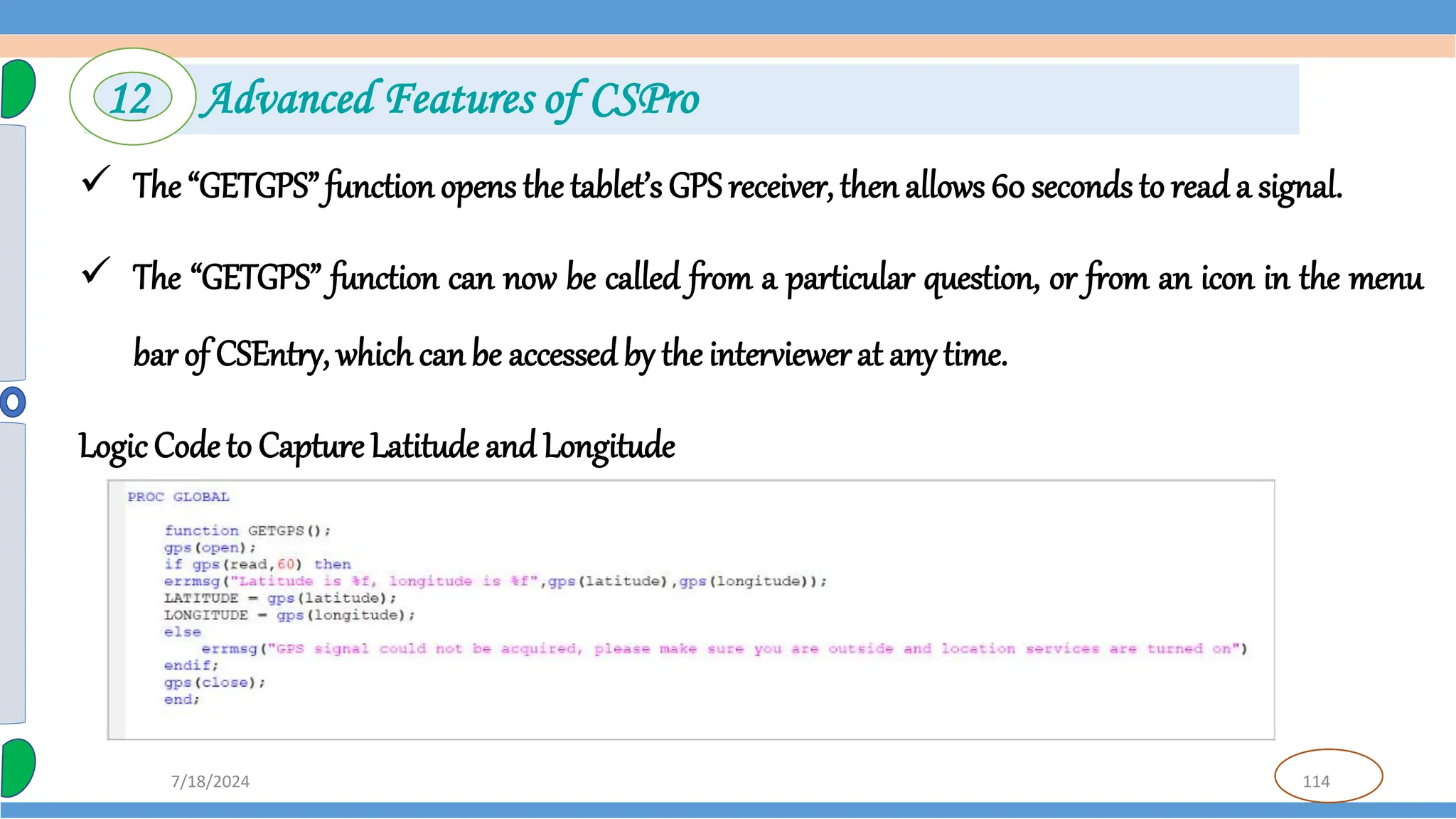 114
7/18/2024
 The “GETGPS” function opens the tablet’s GPS receiver, then allows 60 seconds to reada signal.
 The “GETGPS” function can now be called from a particular question, or from an icon in the menu
bar of CSEntry, whichcan be accessed by the interviewerat any time.
Logic Code to Capture Latitude and Longitude
12 Advanced Features of CSPro
 