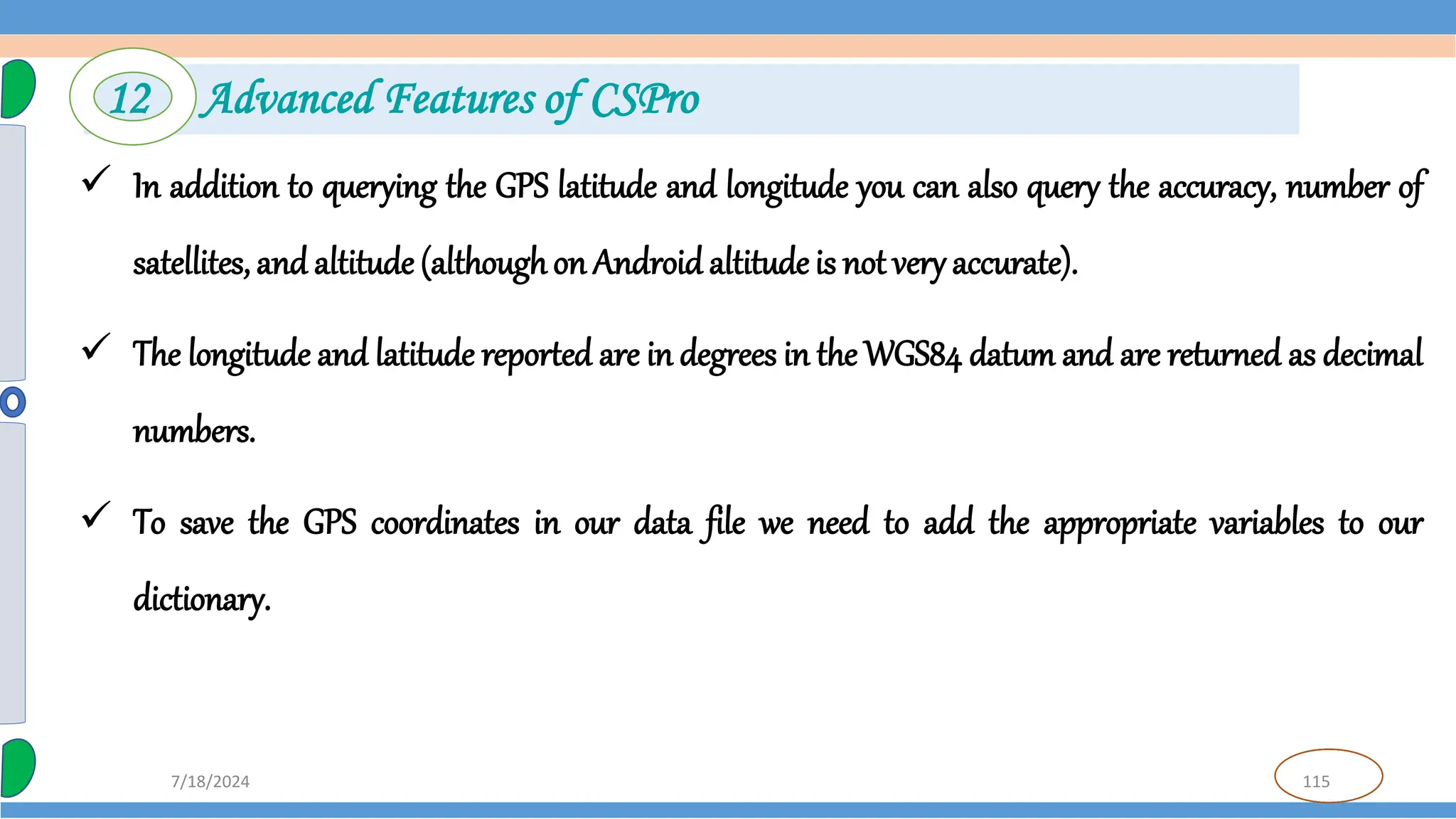 115
7/18/2024
 In addition to querying the GPS latitude and longitude you can also query the accuracy, number of
satellites, and altitude (althoughon Android altitude is not very accurate).
 The longitude and latitude reported are in degrees in the WGS84 datum and are returned as decimal
numbers.
 To save the GPS coordinates in our data file we need to add the appropriate variables to our
dictionary.
12 Advanced Features of CSPro
 