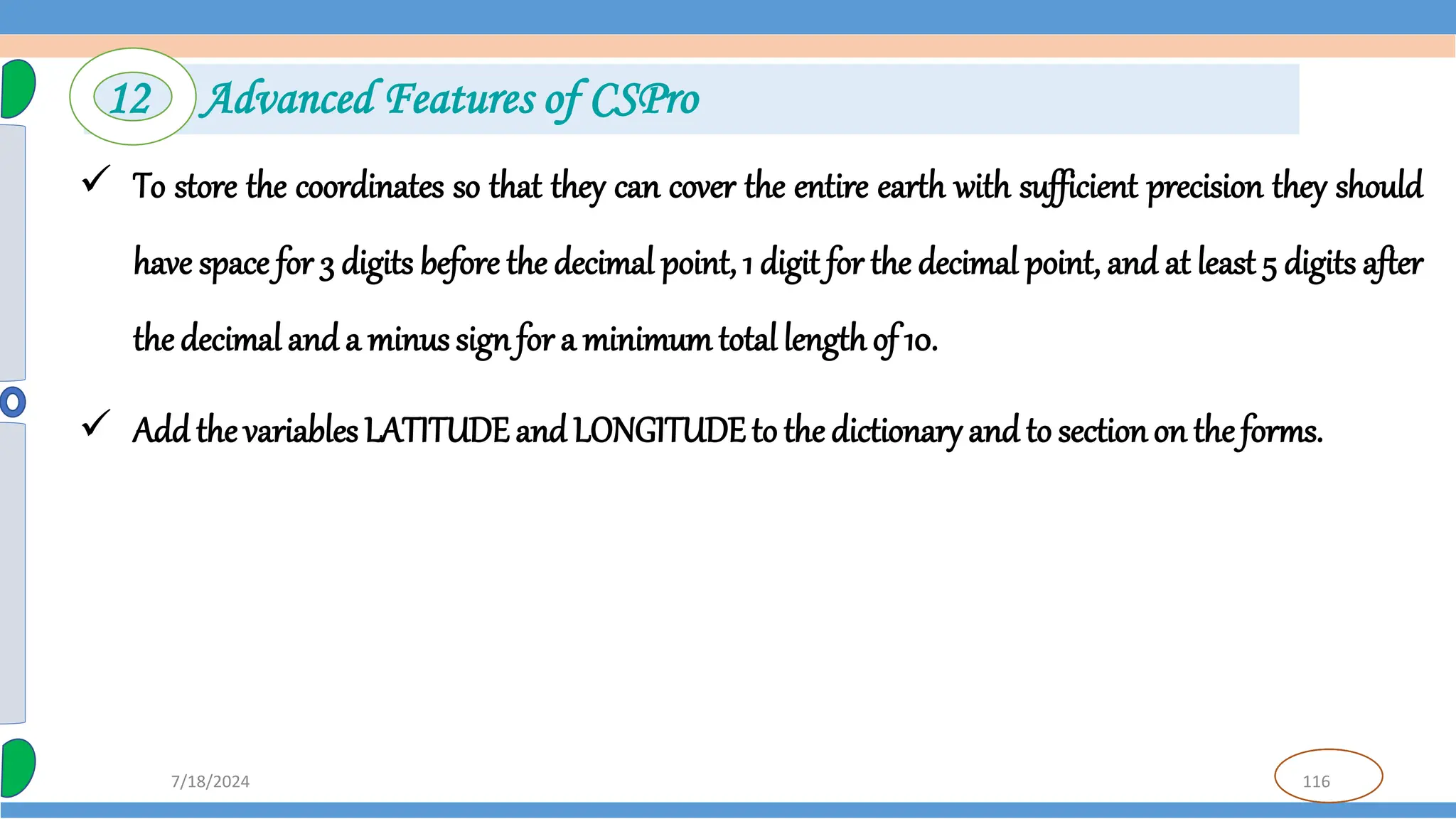 116
7/18/2024
 To store the coordinates so that they can cover the entire earth with sufficient precision they should
have space for 3 digits before the decimal point, 1 digit for the decimal point, and at least 5 digits after
the decimal and a minus signfor a minimum total length of 10.
 Add the variables LATITUDEand LONGITUDEto the dictionary and to sectionon theforms.
12 Advanced Features of CSPro
 