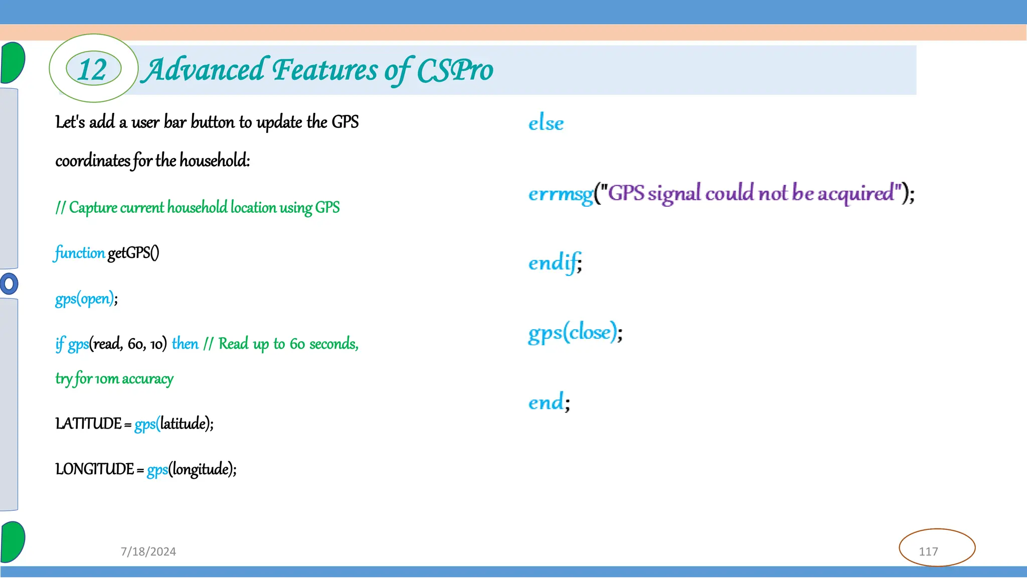 117
7/18/2024
Let's add a user bar button to update the GPS
coordinatesforthe household:
// Capture current household location using GPS
functiongetGPS()
gps(open);
if gps(read, 60, 10) then // Read up to 60 seconds,
tryfor 10maccuracy
LATITUDE= gps(latitude);
LONGITUDE= gps(longitude);
12 Advanced Features of CSPro
 