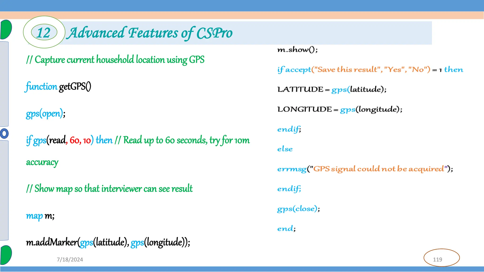 119
7/18/2024
// Capture current household location using GPS
function getGPS()
gps(open);
if gps(read, 60, 10) then // Read up to 60 seconds, try for 10m
accuracy
// Showmap so that interviewer can see result
map m;
m.addMarker(gps(latitude), gps(longitude));
12 Advanced Features of CSPro
 