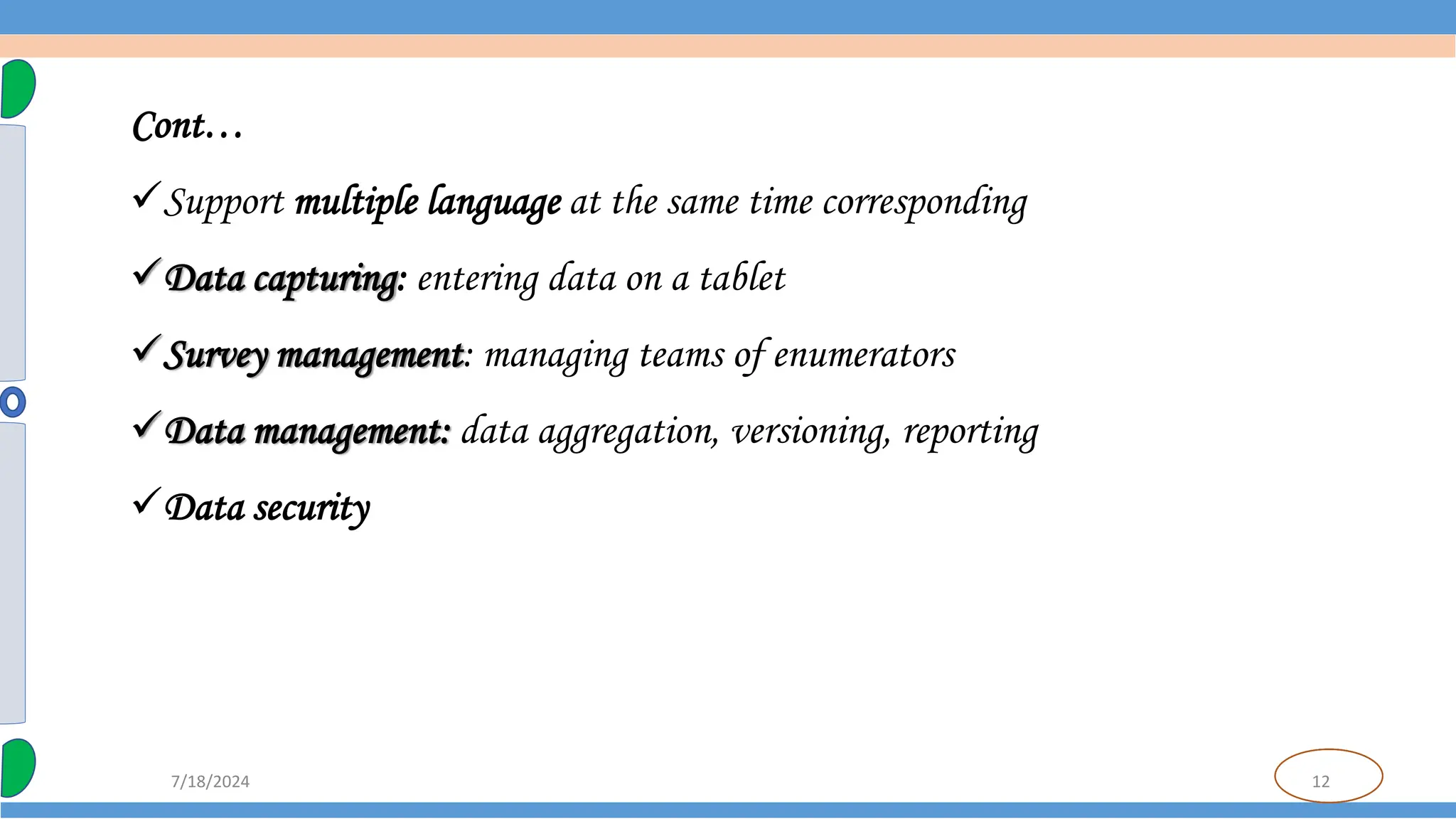 12
7/18/2024
Cont…
Support multiple language at the same time corresponding
Data capturing: entering data on a tablet
Survey management: managing teams of enumerators
Data management: data aggregation, versioning, reporting
Data security
 