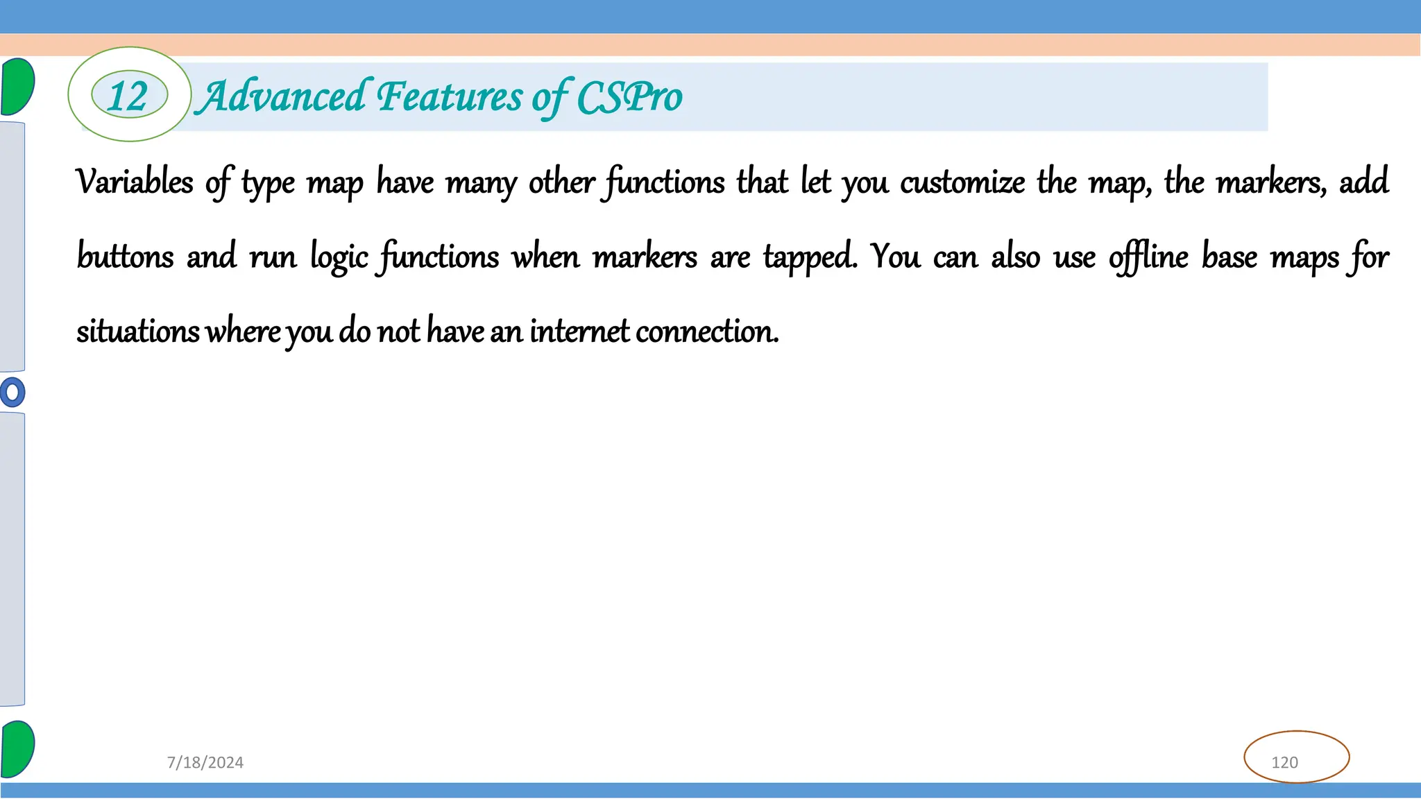 120
7/18/2024
Variables of type map have many other functions that let you customize the map, the markers, add
buttons and run logic functions when markers are tapped. You can also use offline base maps for
situations where you do not havean internet connection.
12 Advanced Features of CSPro
 
