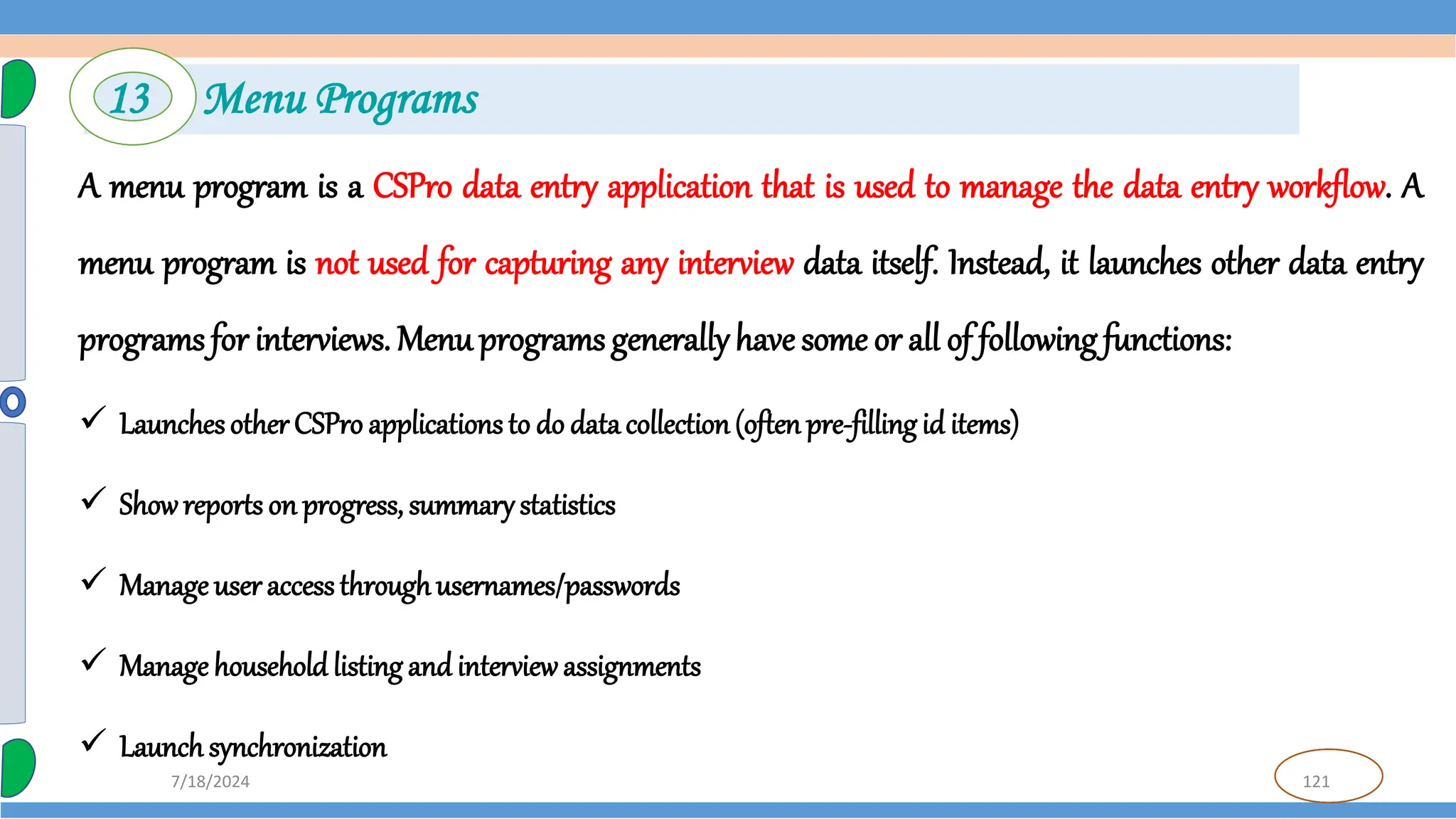 121
7/18/2024
A menu program is a CSPro data entry application that is used to manage the data entry workflow. A
menu program is not used for capturing any interview data itself. Instead, it launches other data entry
programs for interviews. Menu programs generallyhave some or all of following functions:
 LaunchesotherCSPro applications to do data collection(often pre-filling id items)
 Showreports on progress, summarystatistics
 Manage useraccessthroughusernames/passwords
 Manage household listing and interview assignments
 Launchsynchronization
13 Menu Programs
 