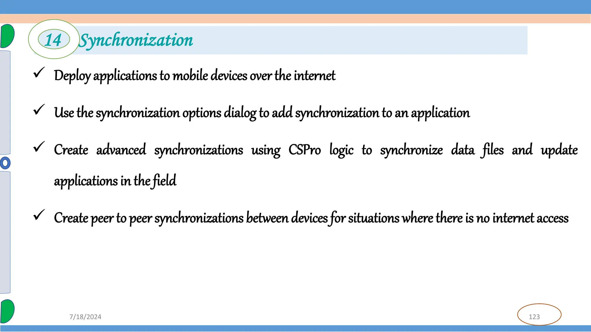 123
7/18/2024
 Deployapplications to mobile devices over the internet
 Use the synchronization options dialog to add synchronizationto an application
 Create advanced synchronizations using CSPro logic to synchronize data files and update
applications in the field
 Create peer to peer synchronizations betweendevices for situations where there is no internetaccess
14 Synchronization
 