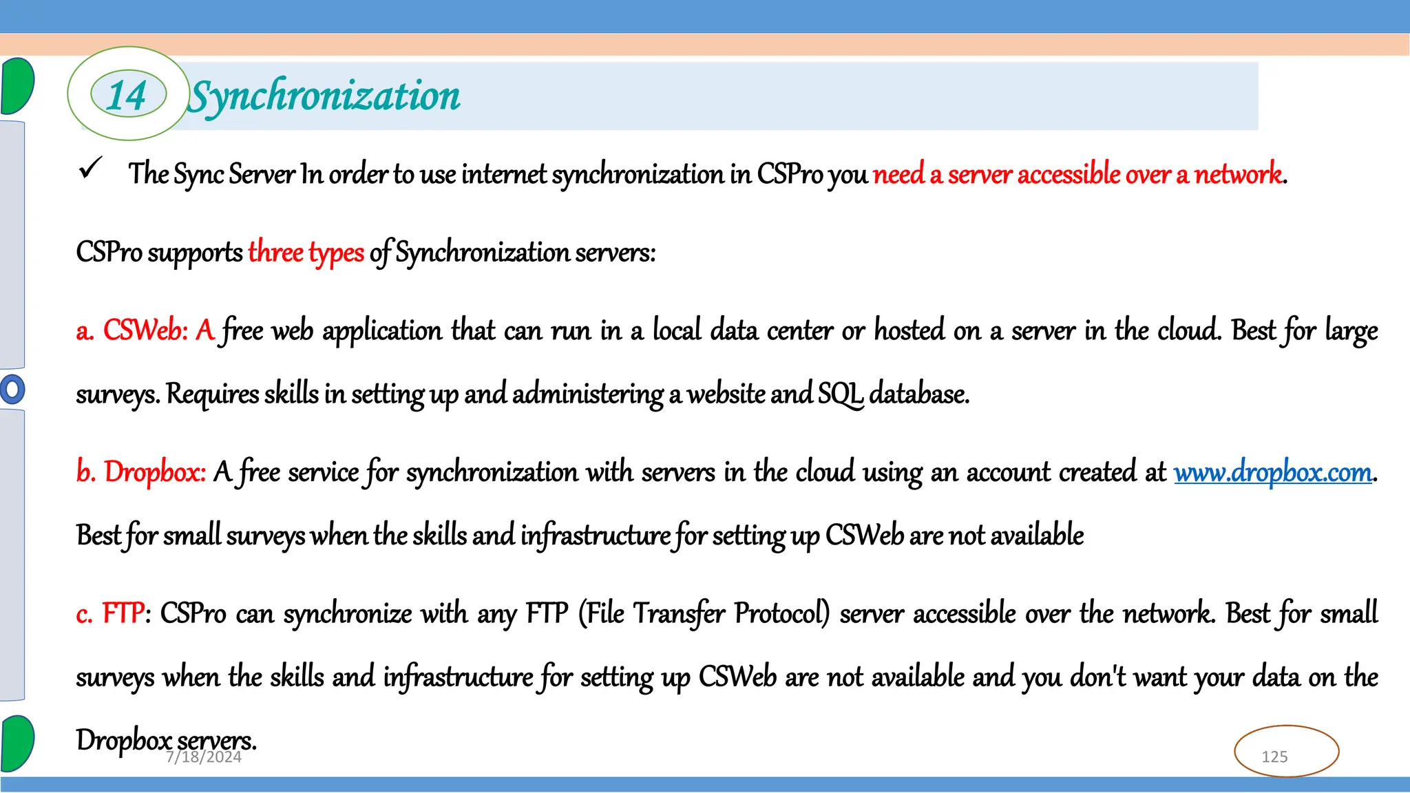 125
7/18/2024
 The Sync Server In order to use internet synchronizationin CSPro you needa server accessible over a network.
CSProsupports three types of Synchronizationservers:
a. CSWeb: A free web application that can run in a local data center or hosted on a server in the cloud. Best for large
surveys. Requires skillsin settingup and administering a website andSQL database.
b. Dropbox: A free service for synchronization with servers in the cloud using an account created at www.dropbox.com.
Best for small surveyswhenthe skills and infrastructure for setting up CSWebare not available
c. FTP: CSPro can synchronize with any FTP (File Transfer Protocol) server accessible over the network. Best for small
surveys when the skills and infrastructure for setting up CSWeb are not available and you don't want your data on the
Dropboxservers.
14 Synchronization
 