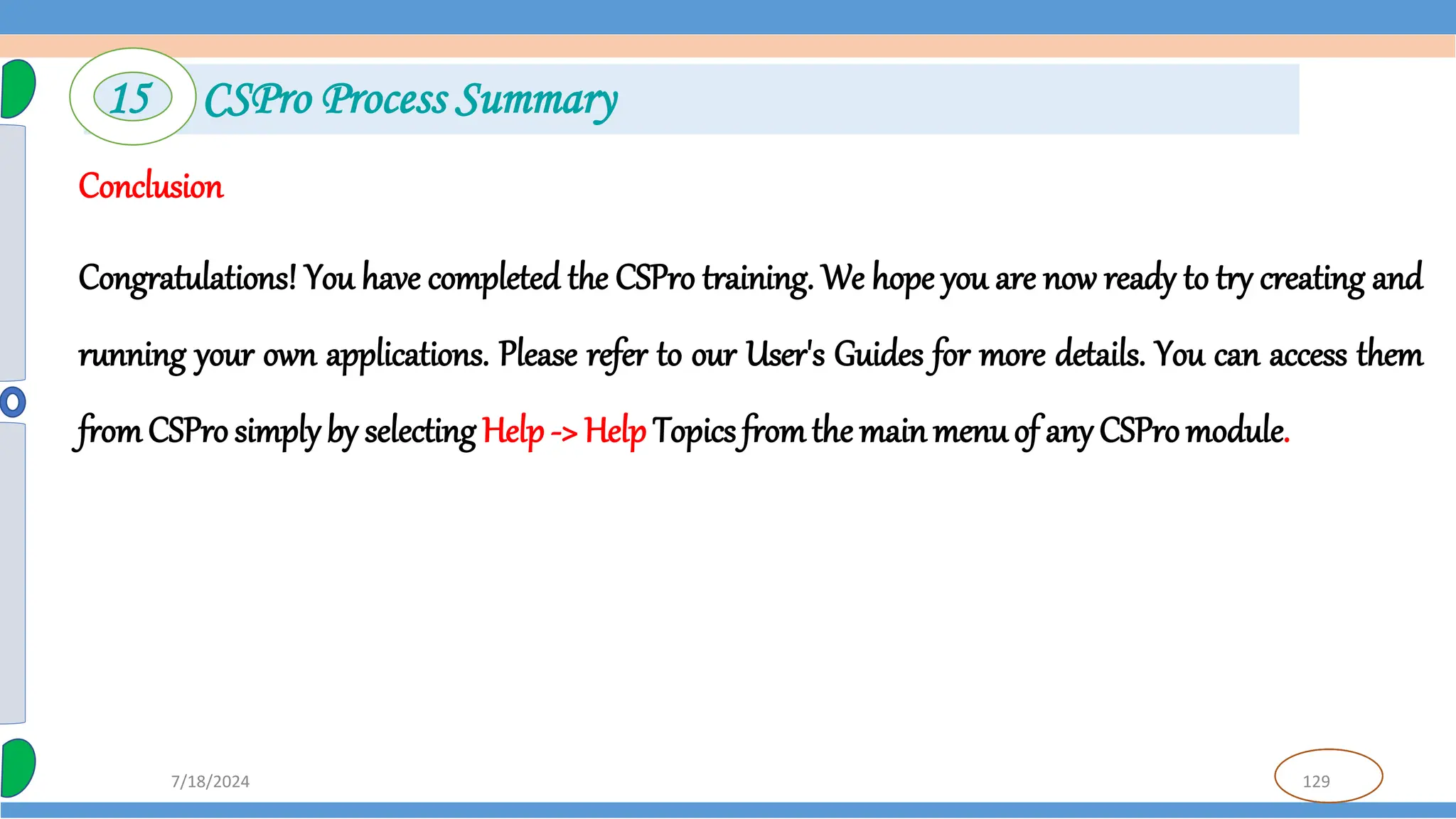 129
7/18/2024
Conclusion
Congratulations! You have completed the CSPro training. We hope you are now ready to try creating and
running your own applications. Please refer to our User's Guides for more details. You can access them
fromCSPro simply by selecting Help -> Help Topics fromthe main menuof any CSPromodule.
15 CSPro Process Summary
 