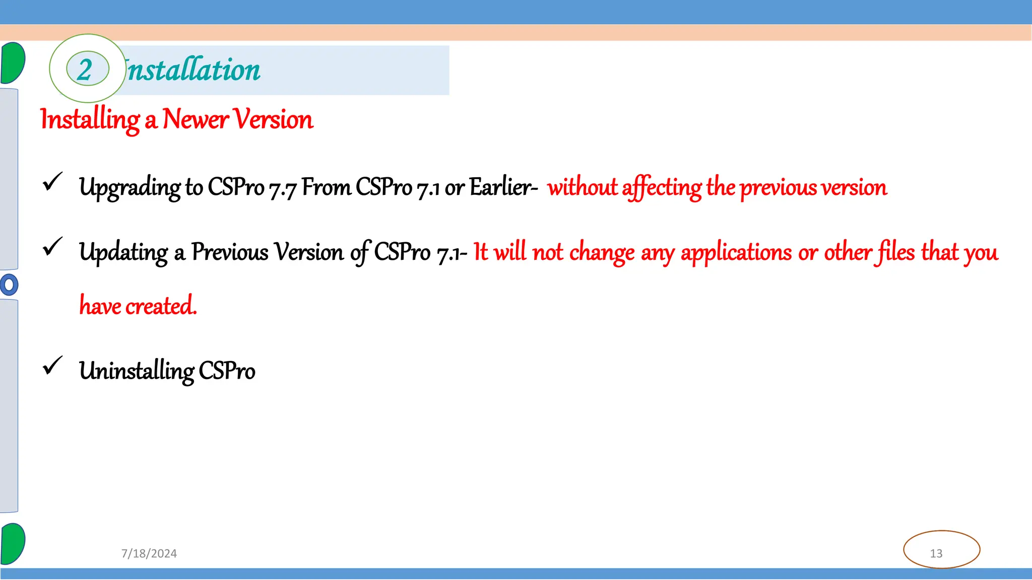 13
7/18/2024
Installing a Newer Version
 Upgrading to CSPro 7.7 FromCSPro 7.1 or Earlier- withoutaffecting the previous version
 Updating a Previous Version of CSPro 7.1- It will not change any applications or other files that you
have created.
 Uninstalling CSPro
2 Installation
 