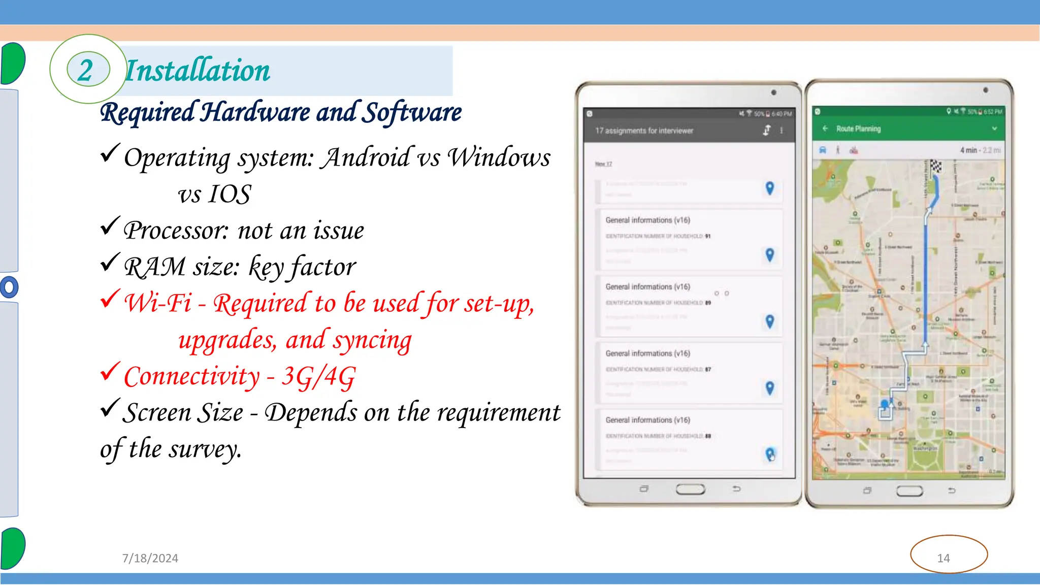 14
7/18/2024
Required Hardware and Software
Operating system: Android vs Windows
vs IOS
Processor: not an issue
RAM size: key factor
Wi-Fi - Required to be used for set-up,
upgrades, and syncing
Connectivity - 3G/4G
Screen Size - Depends on the requirement
of the survey.
2 Installation
 