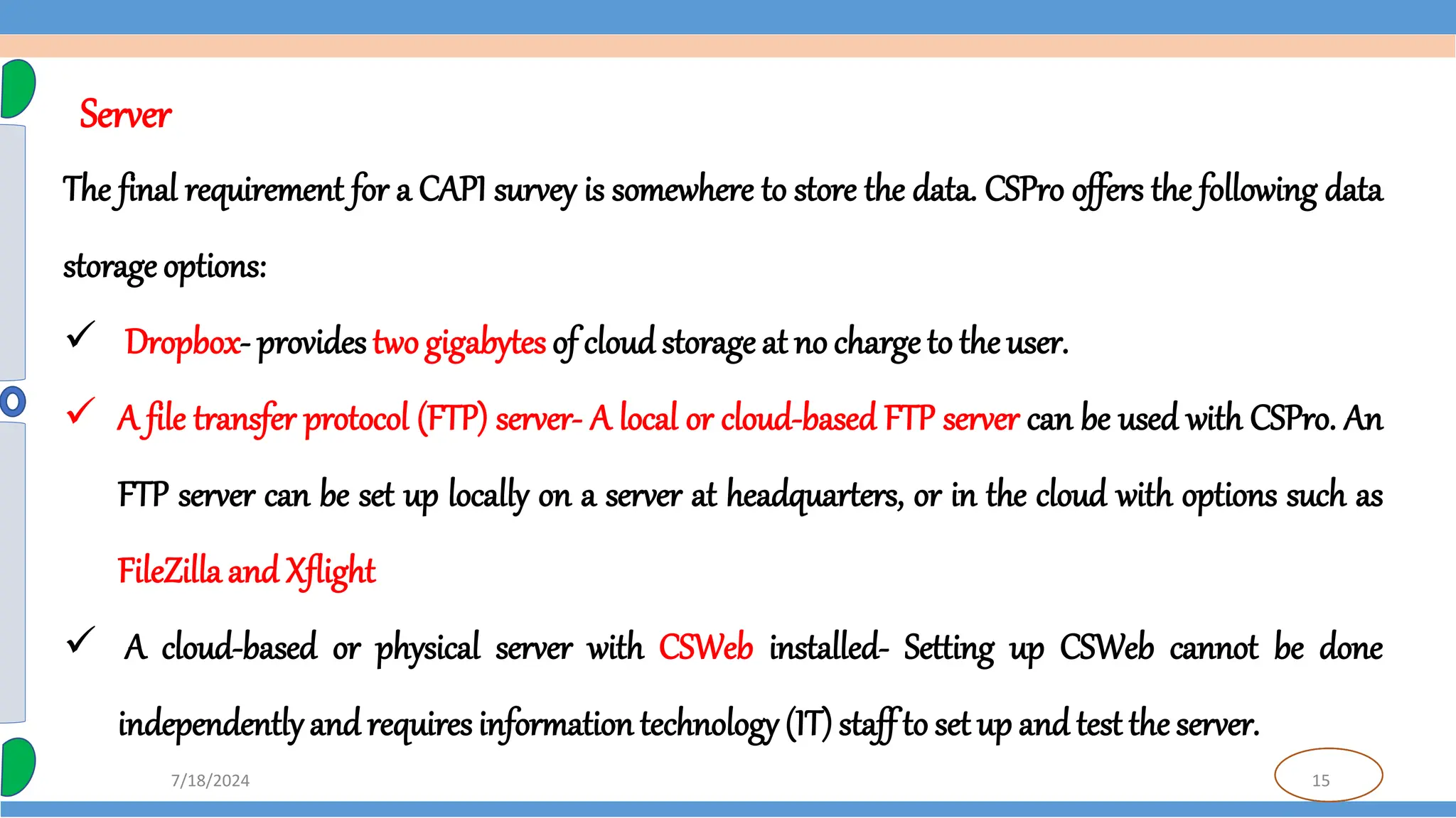 15
7/18/2024
The final requirement for a CAPI survey is somewhere to store the data. CSPro offers the following data
storage options:
 Dropbox- provides two gigabytes of cloud storage at no charge to the user.
 A file transfer protocol (FTP) server- A local or cloud-based FTP server can be used with CSPro. An
FTP server can be set up locally on a server at headquarters, or in the cloud with options such as
FileZilla and Xflight
 A cloud-based or physical server with CSWeb installed- Setting up CSWeb cannot be done
independentlyand requires information technology (IT)staff to set up and test the server.
Server
 