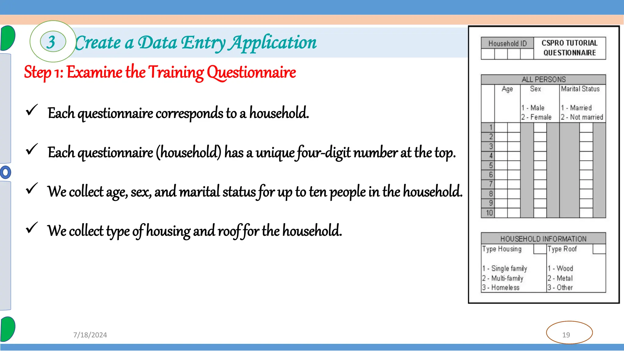 19
7/18/2024
Step 1: Examine the Training Questionnaire
 Eachquestionnaire corresponds to a household.
 Eachquestionnaire (household) has a unique four-digit number at the top.
 We collect age, sex, and marital status for up to ten peoplein thehousehold.
 We collect type of housing and roof for the household.
3 Create a Data Entry Application
 