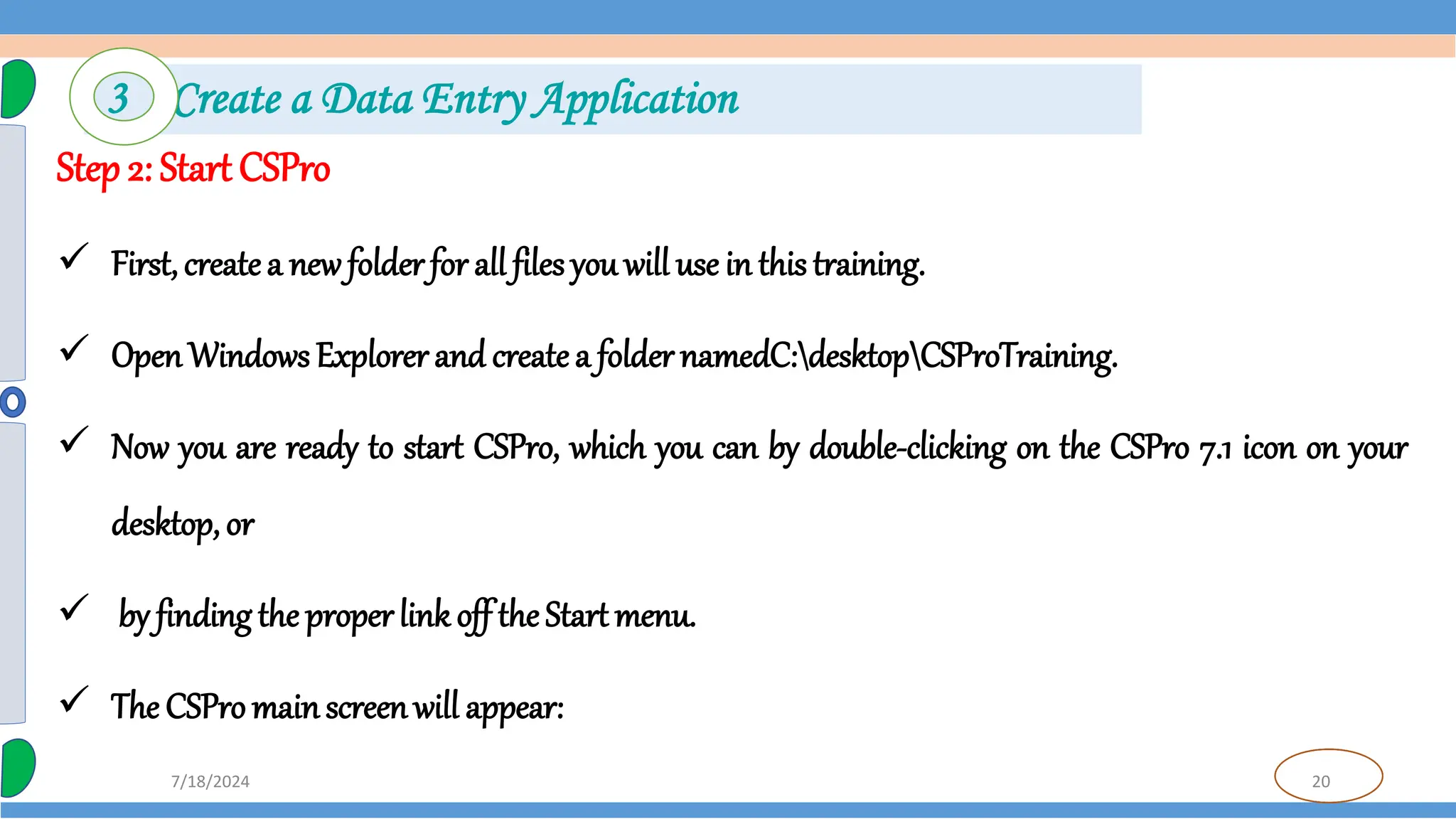 20
7/18/2024
Step 2: Start CSPro
 First, createa new folder for all files you will use in this training.
 OpenWindows Explorer and createa folder namedC:desktopCSProTraining.
 Now you are ready to start CSPro, which you can by double-clicking on the CSPro 7.1 icon on your
desktop, or
 by finding the properlink off theStart menu.
 The CSPro mainscreenwill appear:
3 Create a Data Entry Application
 
