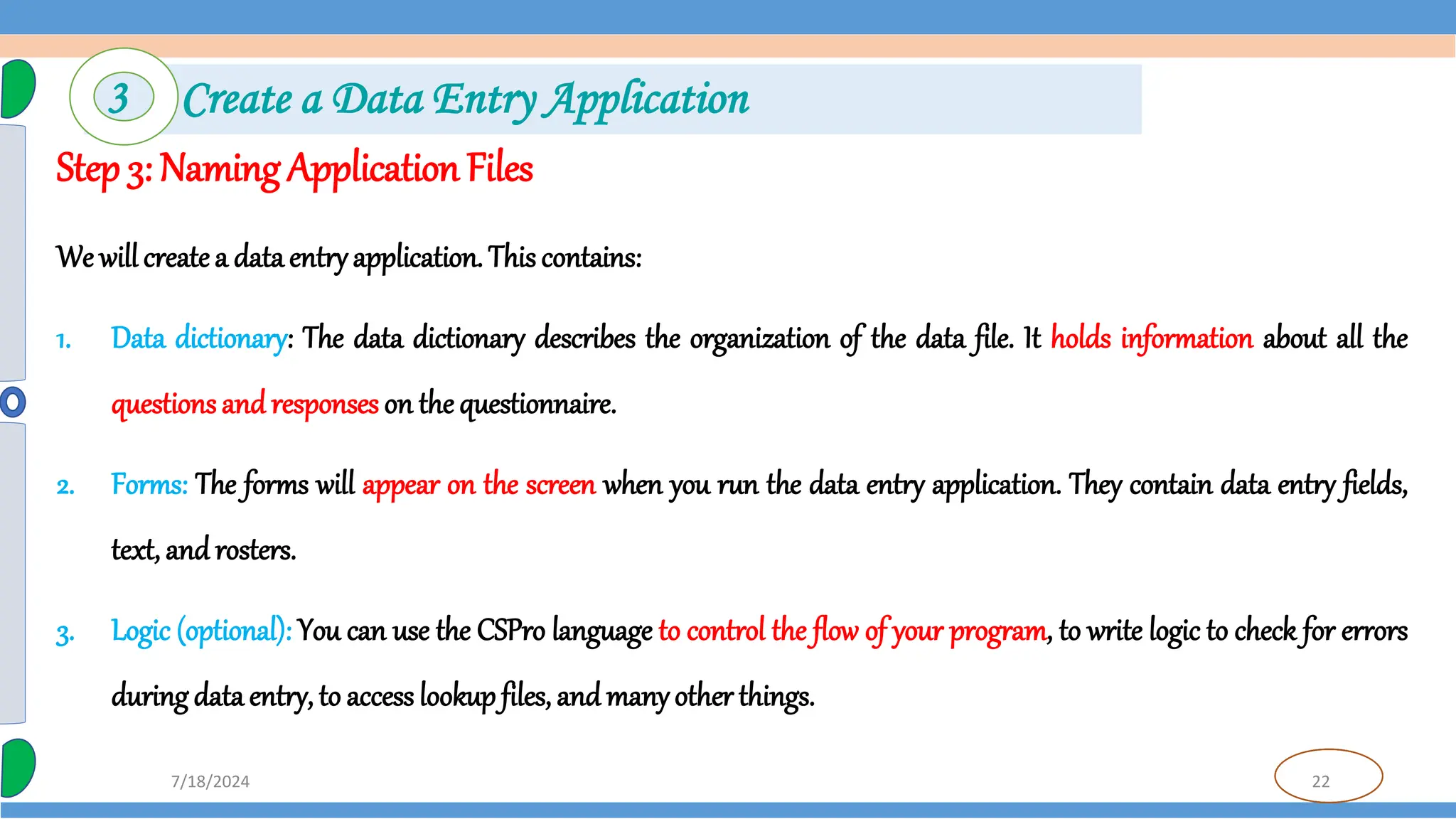22
7/18/2024
Step 3: Naming Application Files
We will createa dataentryapplication. This contains:
1. Data dictionary: The data dictionary describes the organization of the data file. It holds information about all the
questions and responses on the questionnaire.
2. Forms: The forms will appear on the screen when you run the data entry application. They contain data entry fields,
text, and rosters.
3. Logic (optional): You can use the CSPro language to control the flow of your program, to write logic to check for errors
during data entry, to access lookup files, and manyother things.
3 Create a Data Entry Application
 